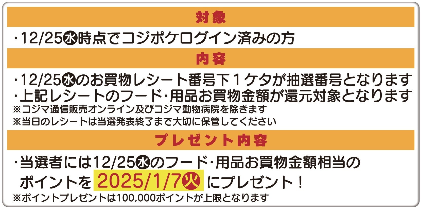 【対象】12/25時点でコジポケログイン済の方【内容】12/25のお買い物レシート番号氏も1ケタが抽選番号となります。上記レシートのフード・用品お買い物金額が還元対象となります。【プレゼント内容】当選者には12/25のフード・用品のお買い物金額相当のポイントを2025/1/7にプレゼント